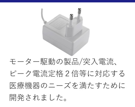 モーター駆動の製品/突入電流、ピーク電流定格２倍等に対応する医療機器のニーズを満たすために開発されました。